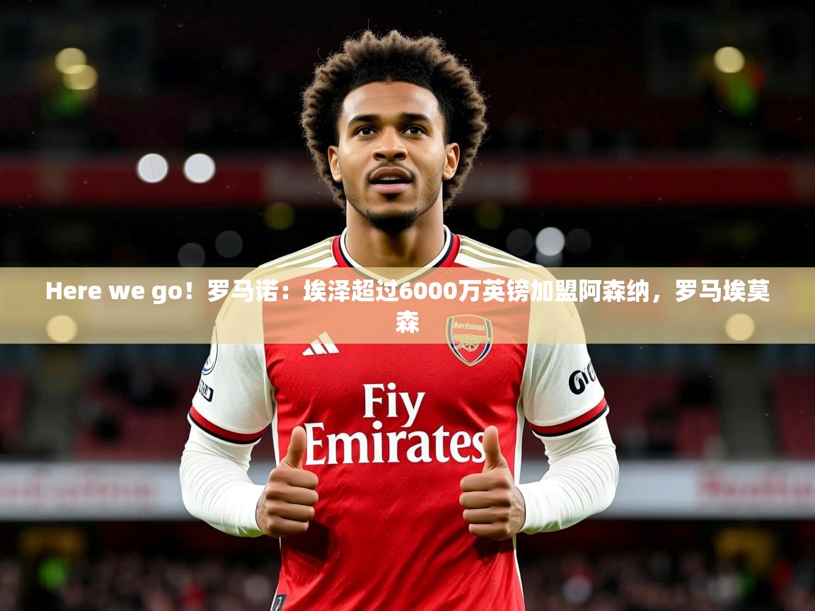 2025九游娱乐体育Here we go!罗马诺:埃泽超过6000万英镑加盟阿森纳,罗马埃莫森 第3张