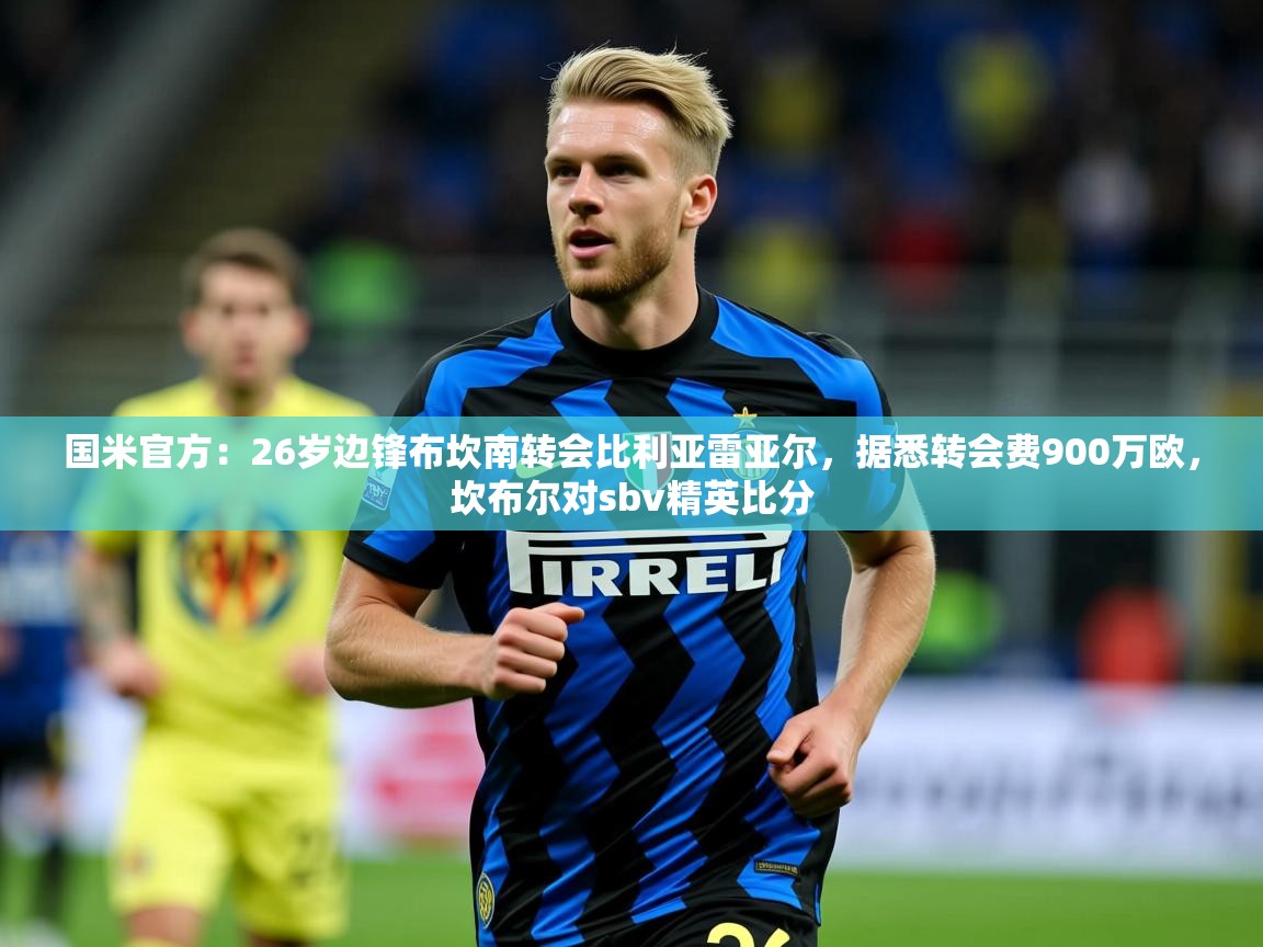 2025九游娱乐app赔率高国米官方:26岁边锋布坎南转会比利亚雷亚尔,据悉转会费900万欧,坎布尔对sbv精英比分