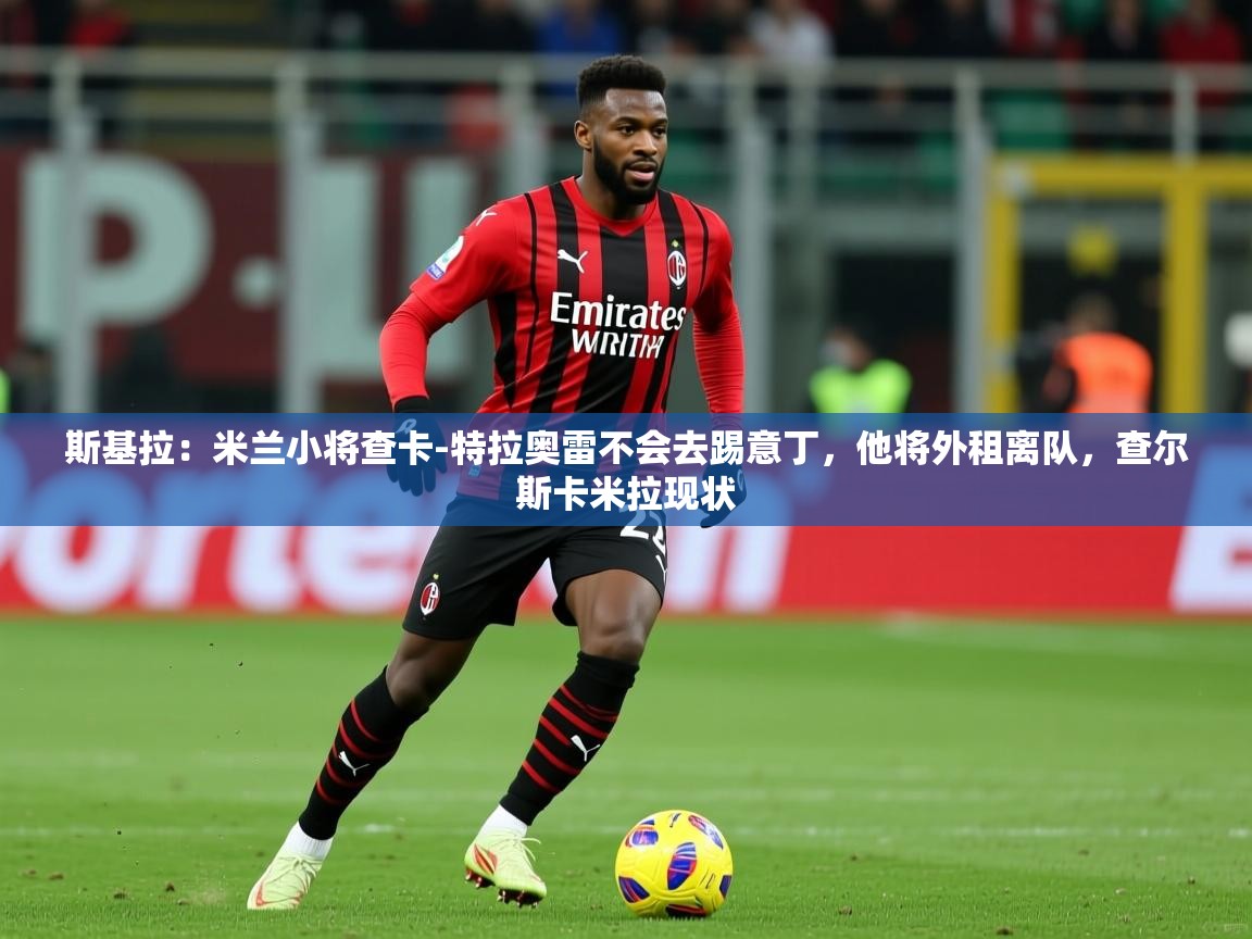 2025久游娱乐app最新版本更新内容斯基拉:米兰小将查卡-特拉奥雷不会去踢意丁,他将外租离队,查尔斯卡米拉现状 第1张