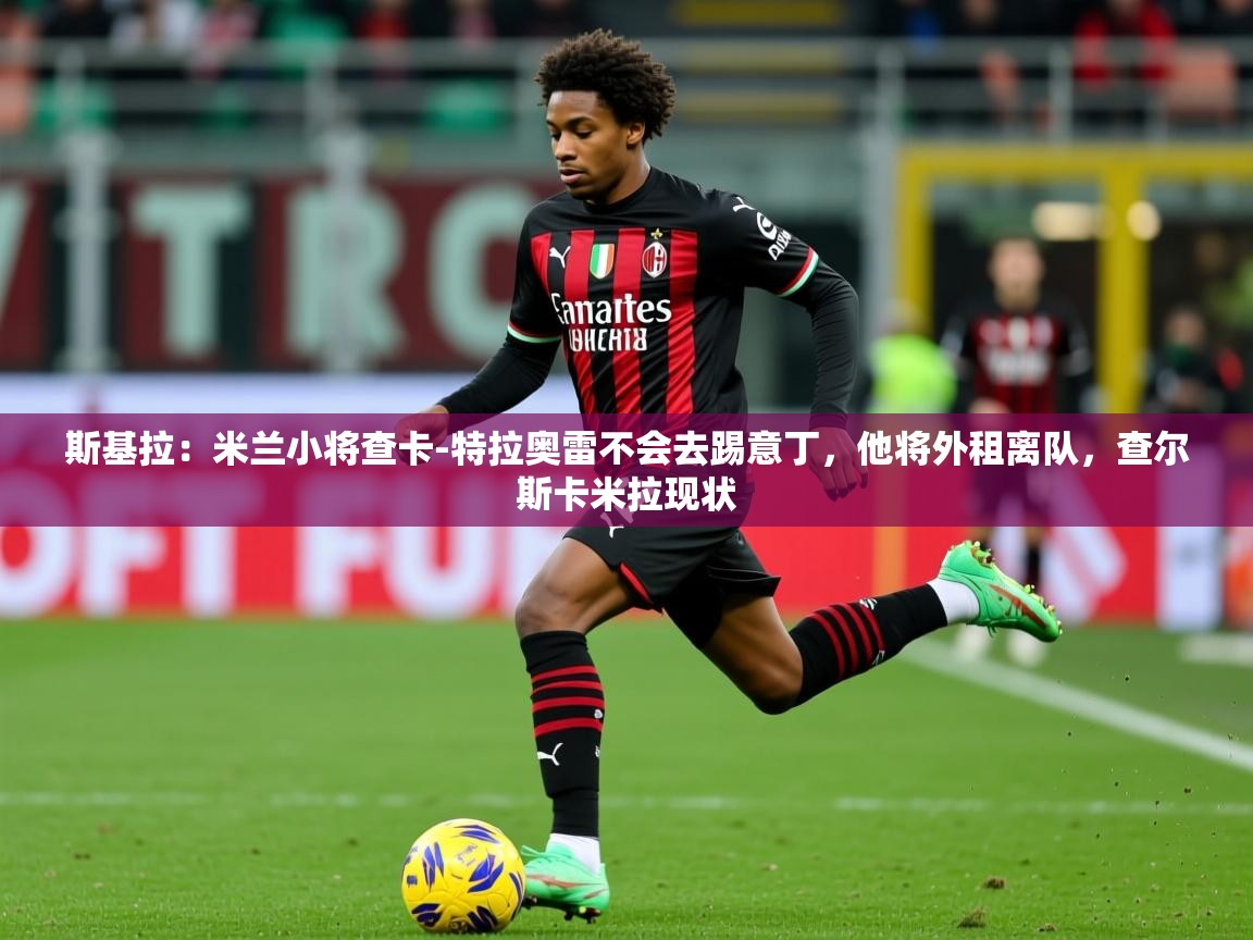 2025久游娱乐app最新版本更新内容斯基拉:米兰小将查卡-特拉奥雷不会去踢意丁,他将外租离队,查尔斯卡米拉现状 第2张
