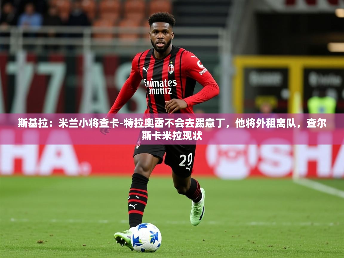 2025久游娱乐app最新版本更新内容斯基拉:米兰小将查卡-特拉奥雷不会去踢意丁,他将外租离队,查尔斯卡米拉现状 第4张