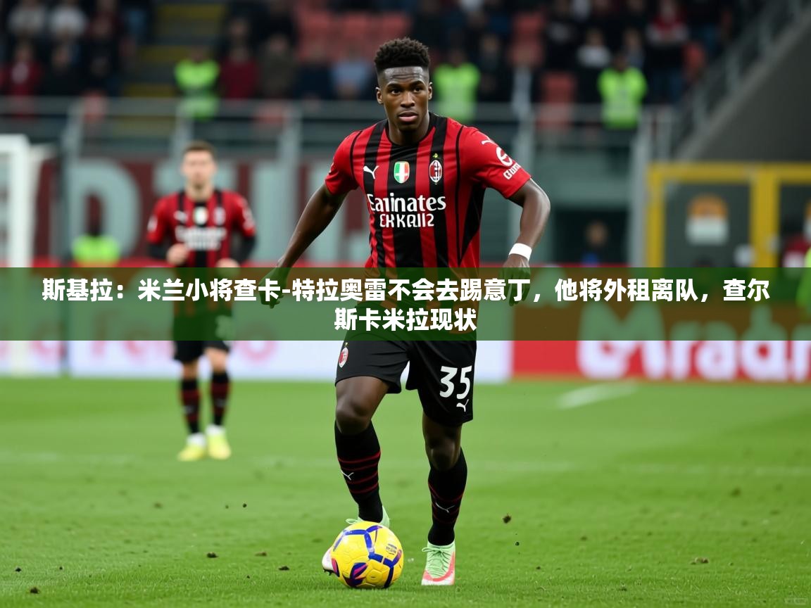 2025久游娱乐app最新版本更新内容斯基拉:米兰小将查卡-特拉奥雷不会去踢意丁,他将外租离队,查尔斯卡米拉现状 第3张