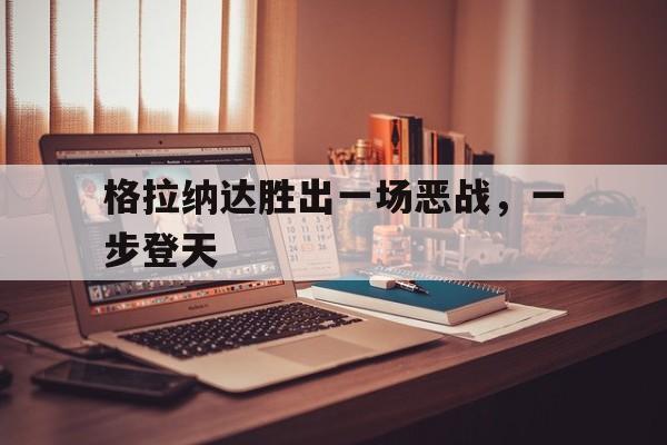 九游娱乐官方平台-格拉纳达胜出一场恶战，一步登天
